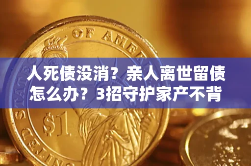 武汉人死债没消？亲人离世留债怎么办？3招守护家产不背锅
