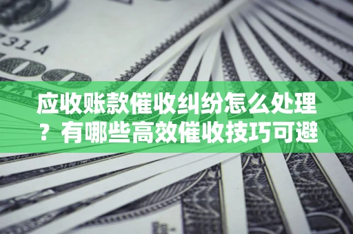 武汉应收账款催收纠纷怎么处理？有哪些高效催收技巧可避免坏账？